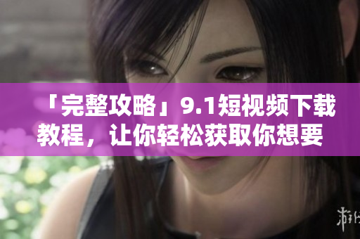 「完整攻略」9.1短视频下载教程，让你轻松获取你想要的精彩视频