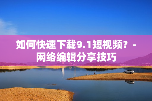 如何快速下载9.1短视频？-网络编辑分享技巧