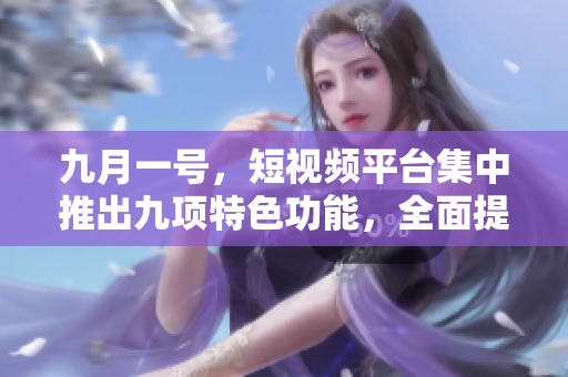 九月一号，短视频平台集中推出九项特色功能，全面提升用户体验