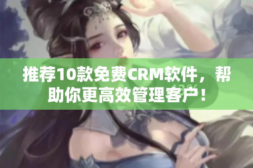 推荐10款免费CRM软件，帮助你更高效管理客户！