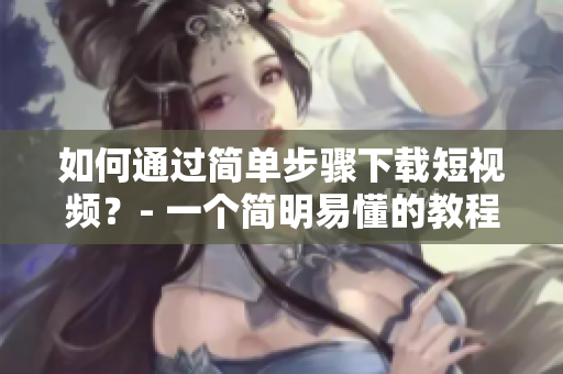 如何通过简单步骤下载短视频？- 一个简明易懂的教程