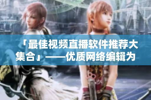 「最佳视频直播软件推荐大集合」——优质网络编辑为您精选！