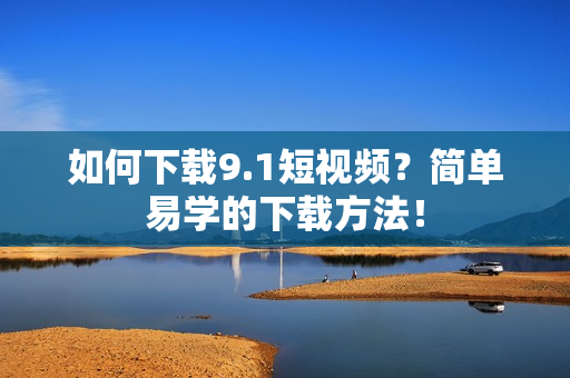 如何下载9.1短视频？简单易学的下载方法！