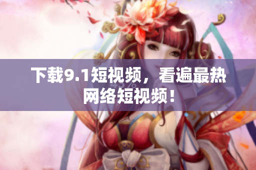 下载9.1短视频，看遍最热网络短视频！