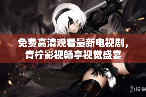 免费高清观看最新电视剧，青柠影视畅享视觉盛宴