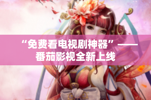 “免费看电视剧神器”——番茄影视全新上线