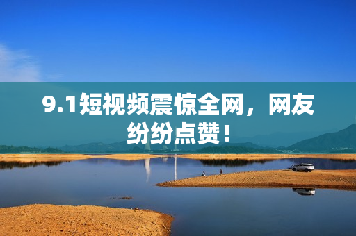 9.1短视频震惊全网，网友纷纷点赞！