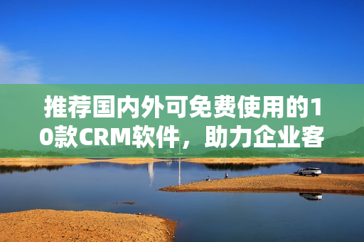 推荐国内外可免费使用的10款CRM软件，助力企业客户关系管理！