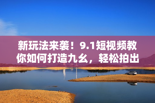 新玩法来袭！9.1短视频教你如何打造九幺，轻松拍出惊艳作品