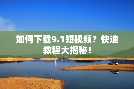 如何下载9.1短视频？快速教程大揭秘！