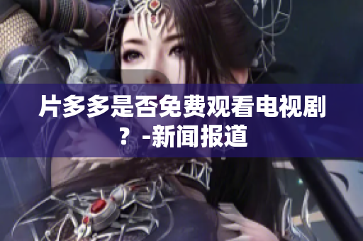 片多多是否免费观看电视剧？-新闻报道