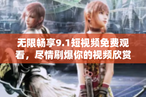 无限畅享9.1短视频免费观看，尽情刷爆你的视频欣赏体验