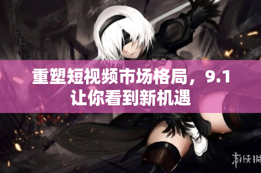 重塑短视频市场格局，9.1让你看到新机遇