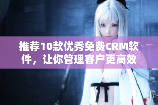 推荐10款优秀免费CRM软件，让你管理客户更高效