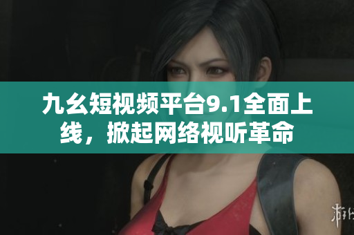 九幺短视频平台9.1全面上线，掀起网络视听革命