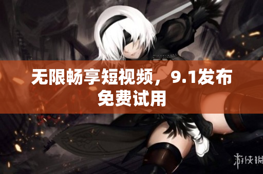 无限畅享短视频，9.1发布免费试用