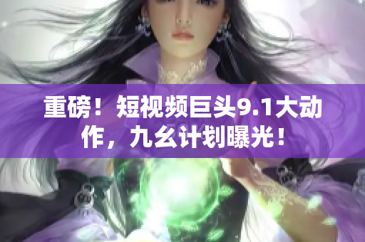 重磅！短视频巨头9.1大动作，九幺计划曝光！