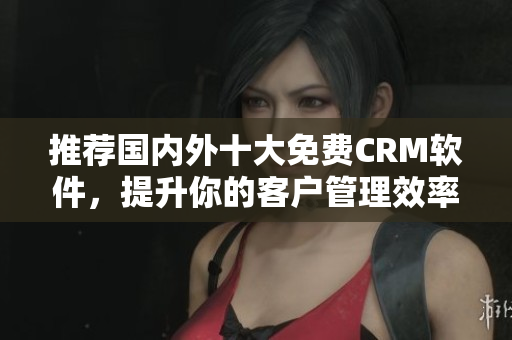 推荐国内外十大免费CRM软件，提升你的客户管理效率