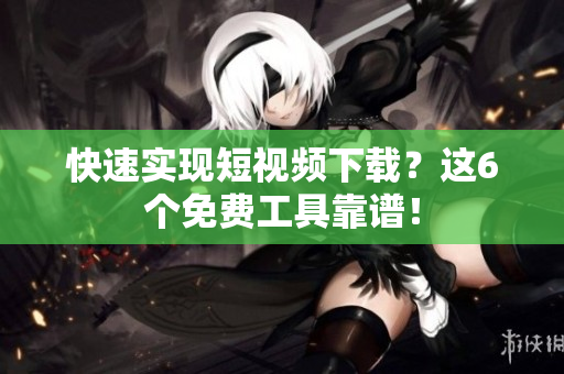 快速实现短视频下载？这6个免费工具靠谱！