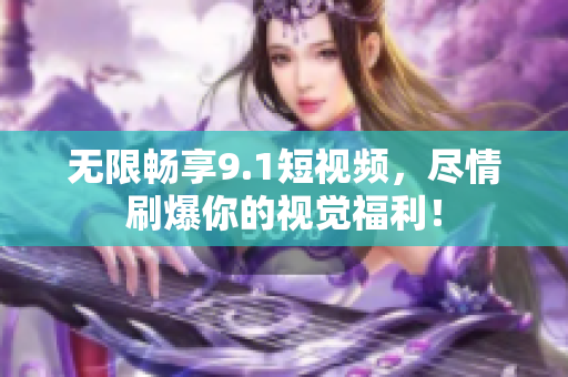 无限畅享9.1短视频，尽情刷爆你的视觉福利！