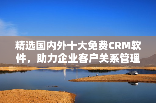 精选国内外十大免费CRM软件，助力企业客户关系管理！