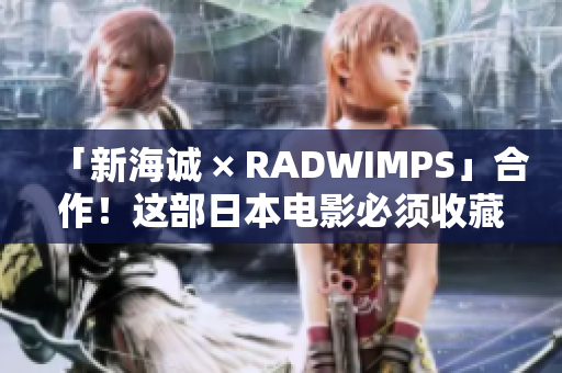 「新海诚 × RADWIMPS」合作！这部日本电影必须收藏！