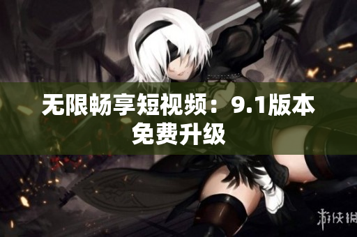 无限畅享短视频：9.1版本免费升级