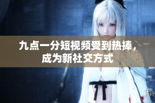 九点一分短视频受到热捧，成为新社交方式