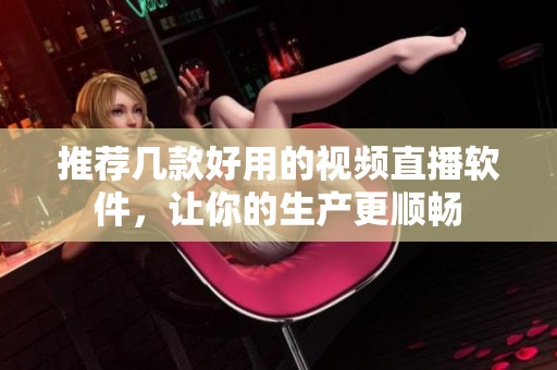 推荐几款好用的视频直播软件，让你的生产更顺畅