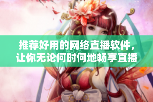 推荐好用的网络直播软件，让你无论何时何地畅享直播乐趣
