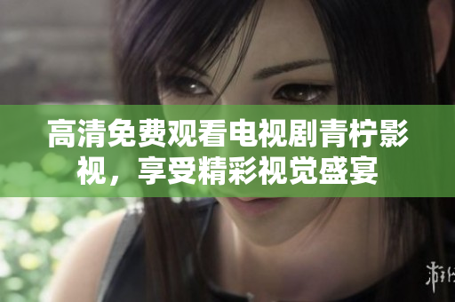 高清免费观看电视剧青柠影视，享受精彩视觉盛宴