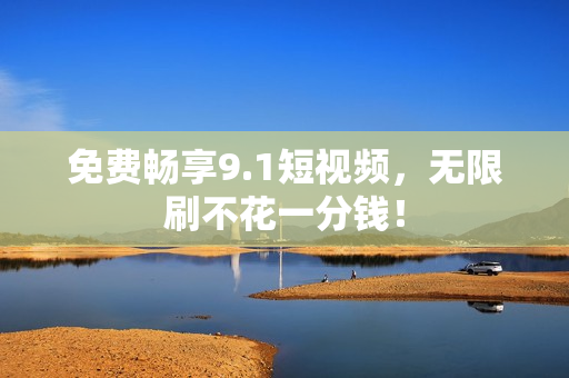 免费畅享9.1短视频，无限刷不花一分钱！