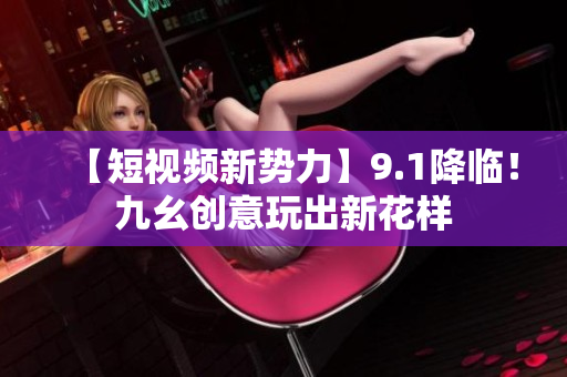 【短视频新势力】9.1降临！九幺创意玩出新花样