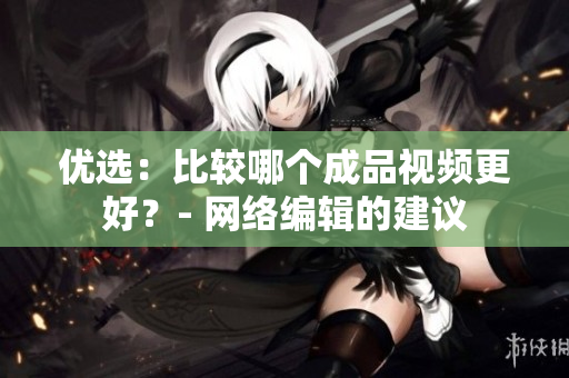 优选：比较哪个成品视频更好？- 网络编辑的建议