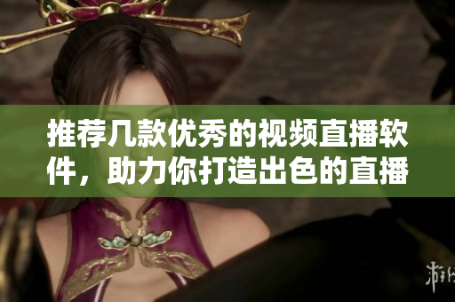 推荐几款优秀的视频直播软件，助力你打造出色的直播内容