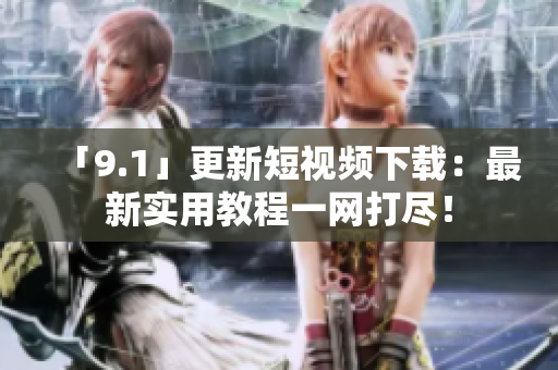 「9.1」更新短视频下载：最新实用教程一网打尽！