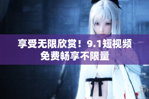 享受无限欣赏！9.1短视频免费畅享不限量