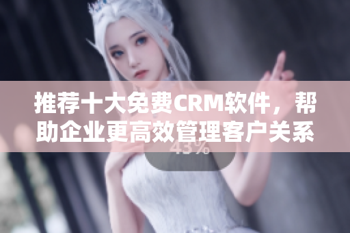 推荐十大免费CRM软件，帮助企业更高效管理客户关系