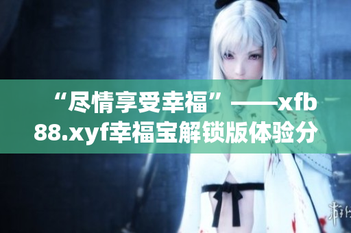 “尽情享受幸福”——xfb88.xyf幸福宝解锁版体验分享