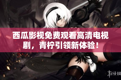 西瓜影视免费观看高清电视剧，青柠引领新体验！