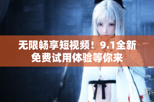 无限畅享短视频！9.1全新免费试用体验等你来