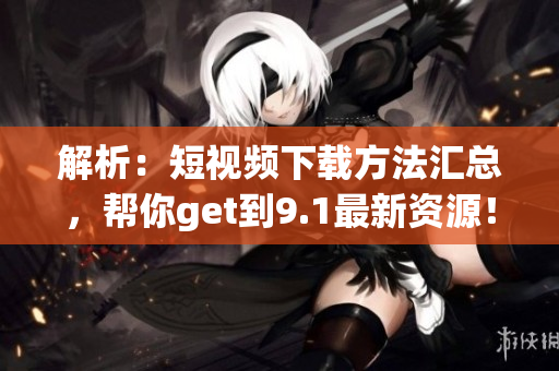 解析：短视频下载方法汇总，帮你get到9.1最新资源！