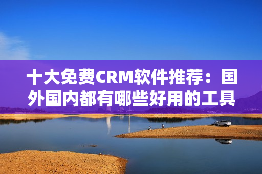 十大免费CRM软件推荐：国外国内都有哪些好用的工具？