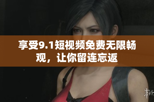 享受9.1短视频免费无限畅观，让你留连忘返
