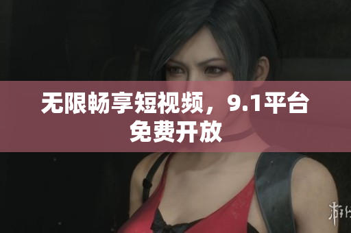 无限畅享短视频，9.1平台免费开放