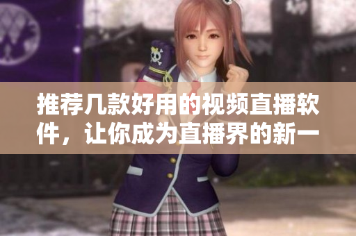 推荐几款好用的视频直播软件，让你成为直播界的新一代主播！