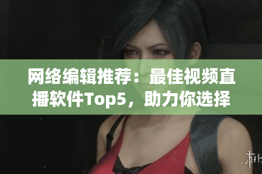 网络编辑推荐：最佳视频直播软件Top5，助力你选择最适合的！