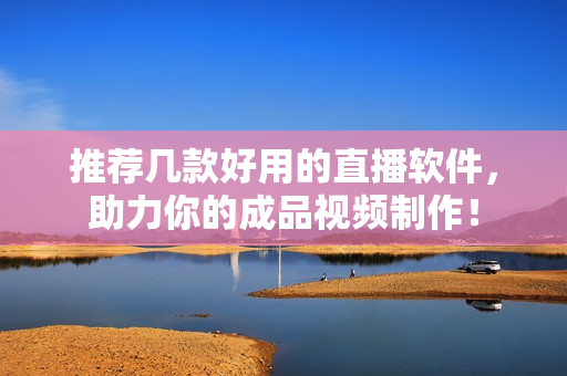 推荐几款好用的直播软件，助力你的成品视频制作！