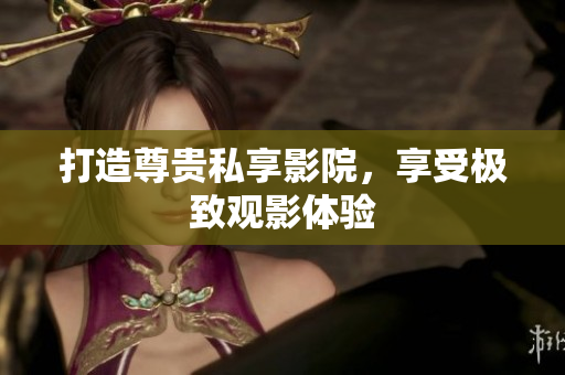 打造尊贵私享影院，享受极致观影体验