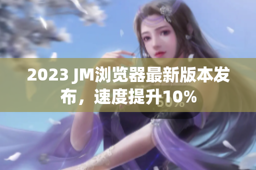 2023 JM浏览器最新版本发布，速度提升10%